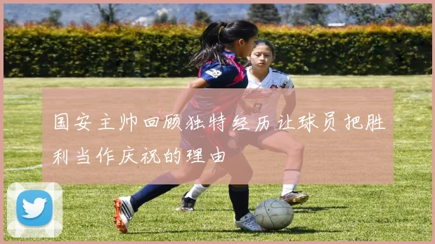 国安主帅回顾独特经历让球员把胜利当作庆祝的理由
