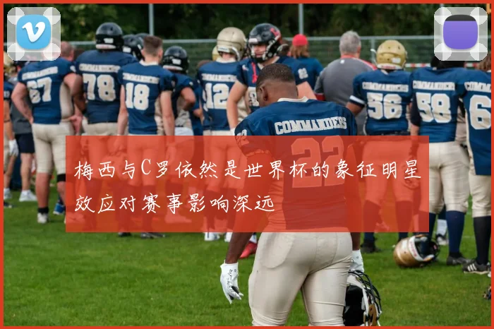 梅西与C罗依然是世界杯的象征明星效应对赛事影响深远