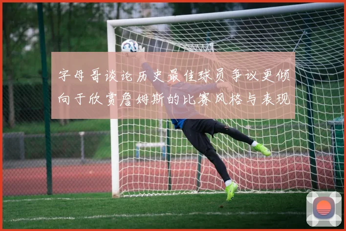 字母哥谈论历史最佳球员争议更倾向于欣赏詹姆斯的比赛风格与表现