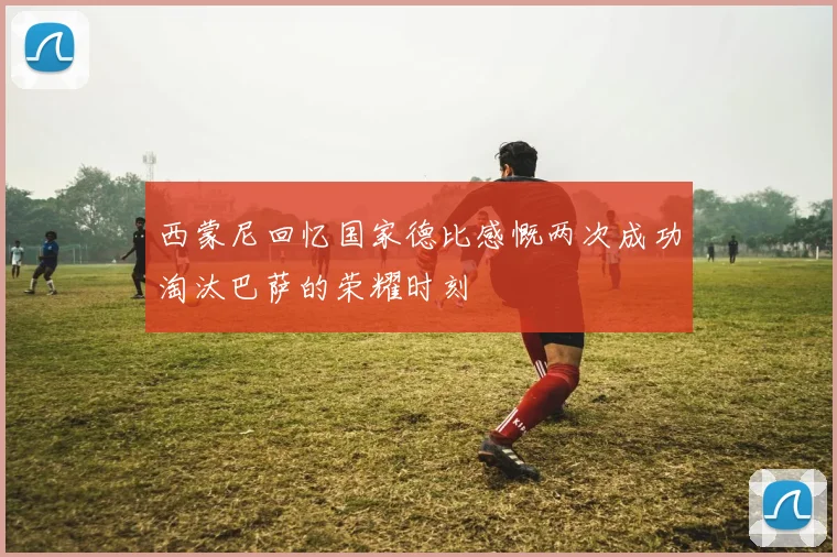 西蒙尼回忆国家德比感慨两次成功淘汰巴萨的荣耀时刻