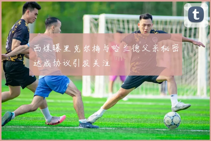 西媒曝里克尔梅与哈兰德父亲秘密达成协议引发关注