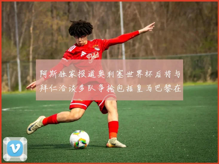 阿斯独家报道奥利塞世界杯后将与拜仁洽谈多队争抢包括皇马巴黎在内