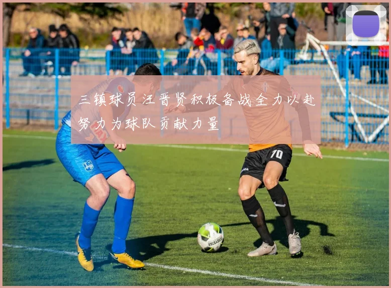 三镇球员汪晋贤积极备战全力以赴努力为球队贡献力量