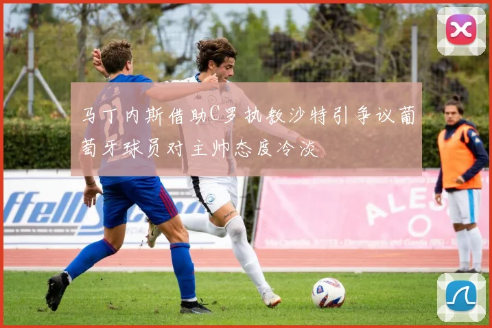 马丁内斯借助C罗执教沙特引争议葡萄牙球员对主帅态度冷淡