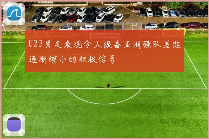 U23男足表现令人振奋亚洲强队差距逐渐缩小的积极信号
