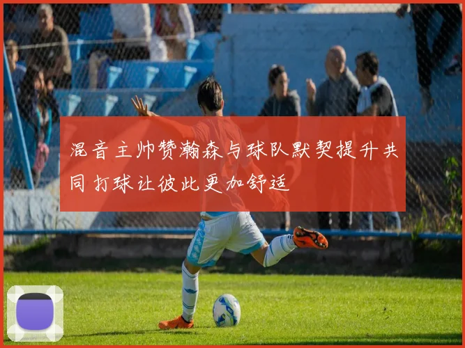 混音主帅赞瀚森与球队默契提升共同打球让彼此更加舒适
