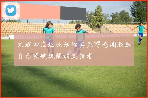 文班回应垃圾话称其无碍感谢激励自己突破极限的支持者
