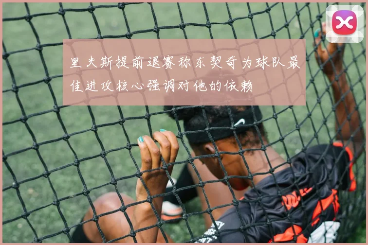 里夫斯提前退赛称东契奇为球队最佳进攻核心强调对他的依赖