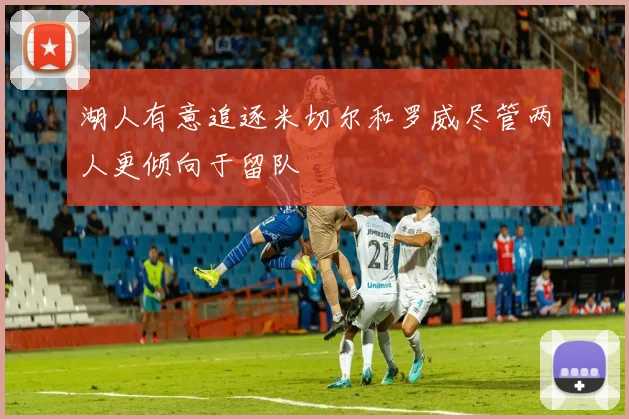 湖人有意追逐米切尔和罗威尽管两人更倾向于留队